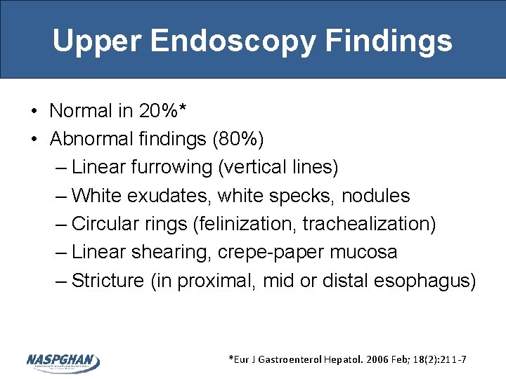 Upper Endoscopy Findings • Normal in 20%* • Abnormal findings (80%) – Linear furrowing Upper Endoscopy Findings • Normal in 20%* • Abnormal findings (80%) – Linear furrowing