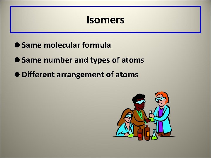 Isomers =Same molecular formula =Same number and types of atoms =Different arrangement of atoms