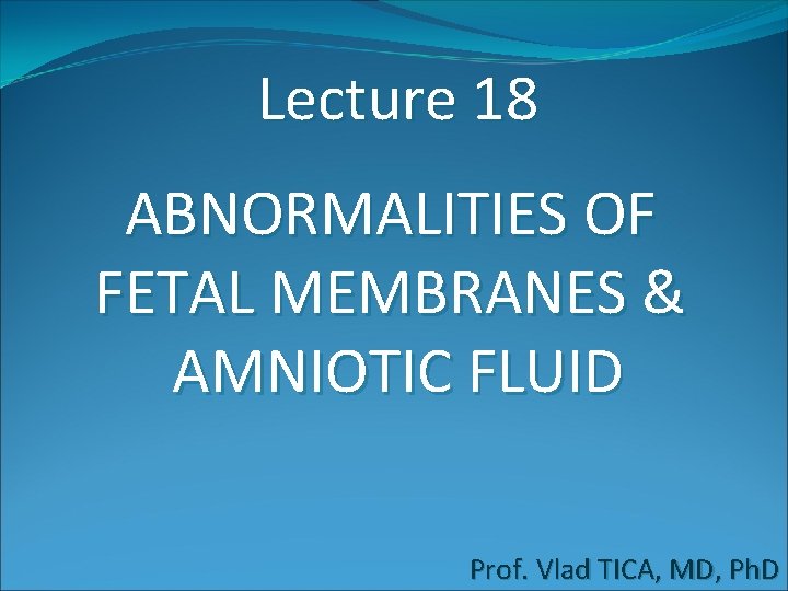 Lecture 18 ABNORMALITIES OF FETAL MEMBRANES & AMNIOTIC FLUID Prof. Vlad TICA, MD, Ph.