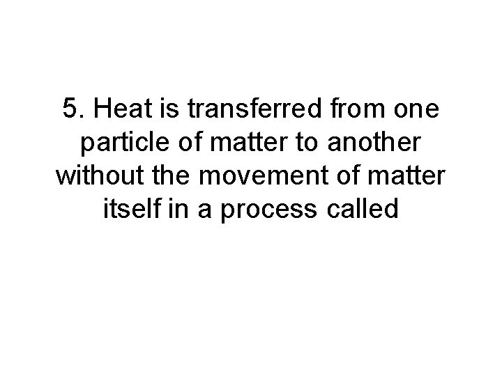 5. Heat is transferred from one particle of matter to another without the movement 5. Heat is transferred from one particle of matter to another without the movement