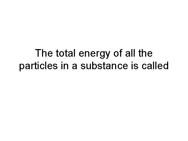 The total energy of all the particles in a substance is called The total energy of all the particles in a substance is called