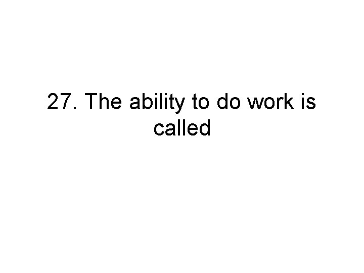 27. The ability to do work is called 27. The ability to do work is called