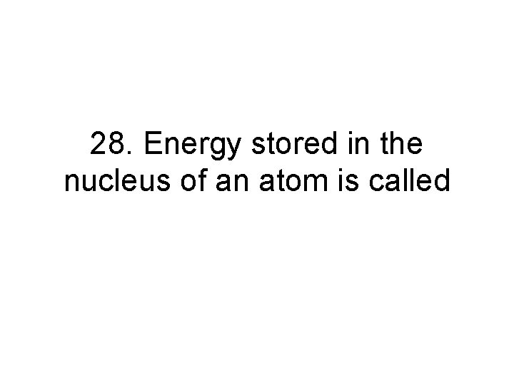 28. Energy stored in the nucleus of an atom is called 28. Energy stored in the nucleus of an atom is called