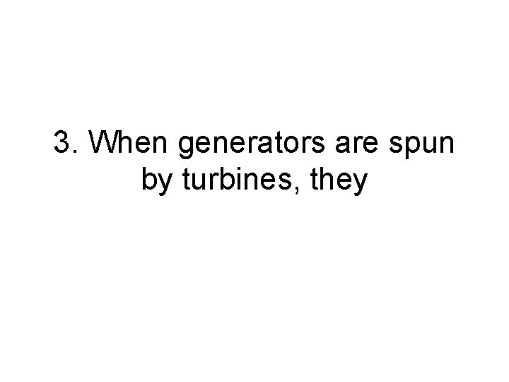 3. When generators are spun by turbines, they 3. When generators are spun by turbines, they