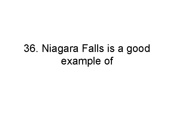 36. Niagara Falls is a good example of 36. Niagara Falls is a good example of