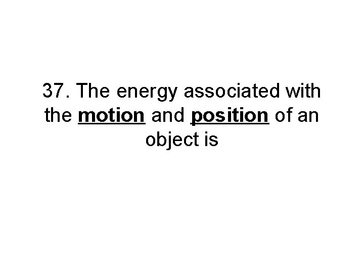 37. The energy associated with the motion and position of an object is 37. The energy associated with the motion and position of an object is