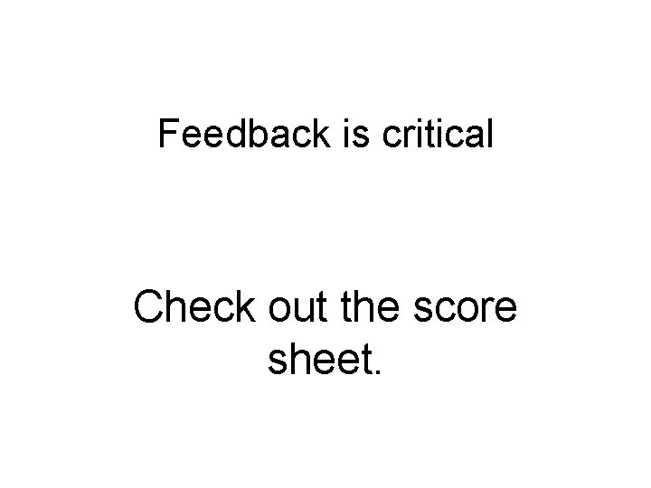 Feedback is critical Check out the score sheet. 