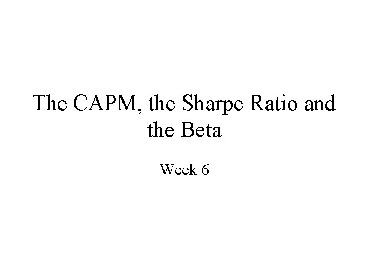 The CAPM, the Sharpe Ratio and the Beta Week 6 