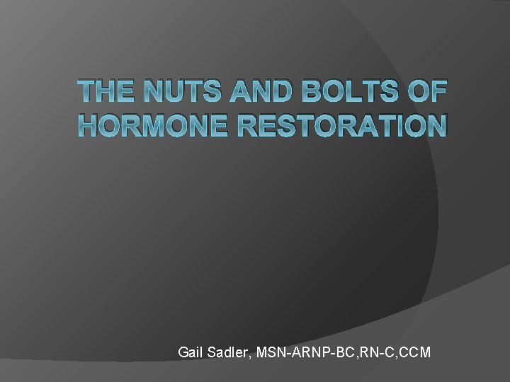 THE NUTS AND BOLTS OF HORMONE RESTORATION Gail Sadler, MSN-ARNP-BC, RN-C, CCM 