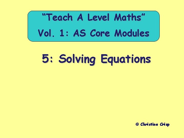 “Teach A Level Maths” Vol. 1: AS Core Modules 5: Solving Equations © Christine