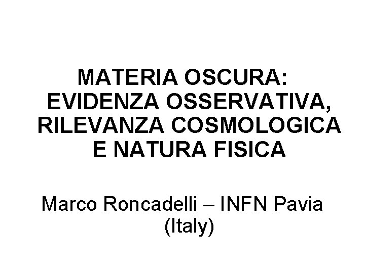 MATERIA OSCURA: EVIDENZA OSSERVATIVA, RILEVANZA COSMOLOGICA E NATURA FISICA Marco Roncadelli – INFN Pavia