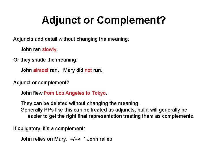 Adjunct or Complement? Adjuncts add detail without changing the meaning: John ran slowly. Or