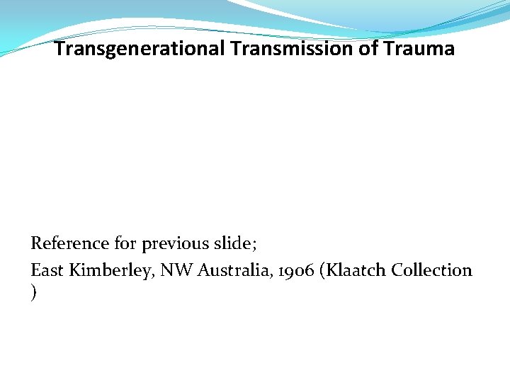 Transgenerational Transmission of Trauma Reference for previous slide; East Kimberley, NW Australia, 1906 (Klaatch