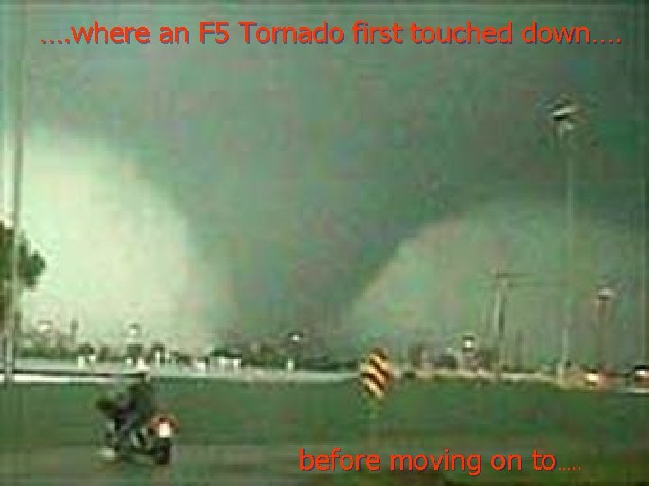 …. where an F 5 Tornado first touched down…. before moving on to…. . …. where an F 5 Tornado first touched down…. before moving on to…. .