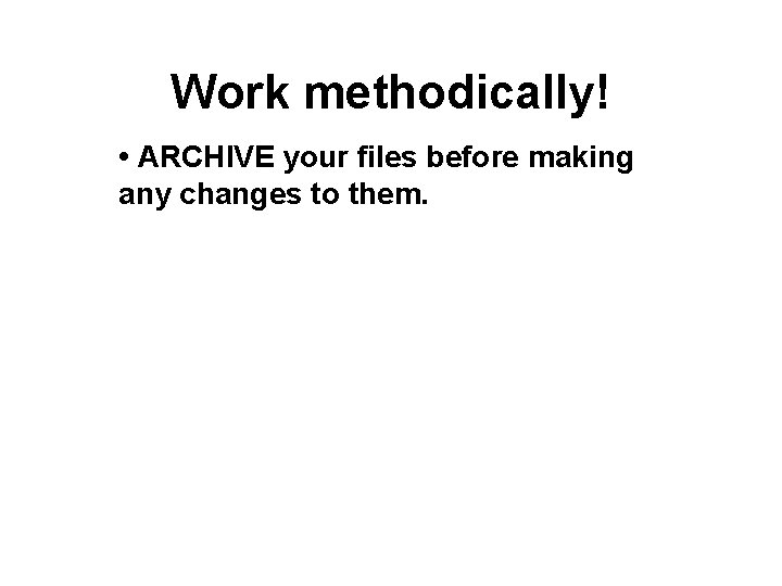 Work methodically! • ARCHIVE your files before making any changes to them. 