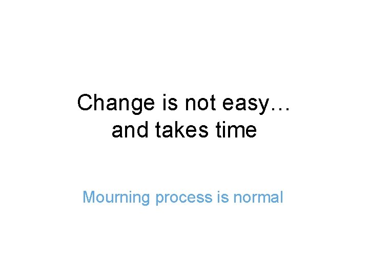 Change is not easy… and takes time Mourning process is normal 