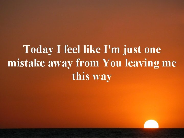 Today I feel like I'm just one mistake away from You leaving me this