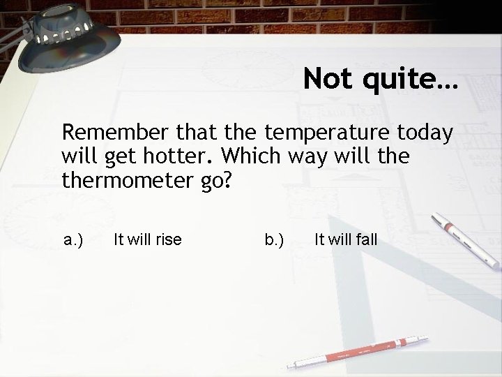 Not quite… Remember that the temperature today will get hotter. Which way will thermometer