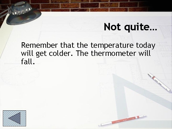 Not quite… Remember that the temperature today will get colder. The thermometer will fall.