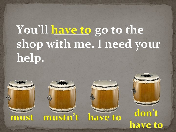 You’ll have ______ to go to the shop with me. I need your help.