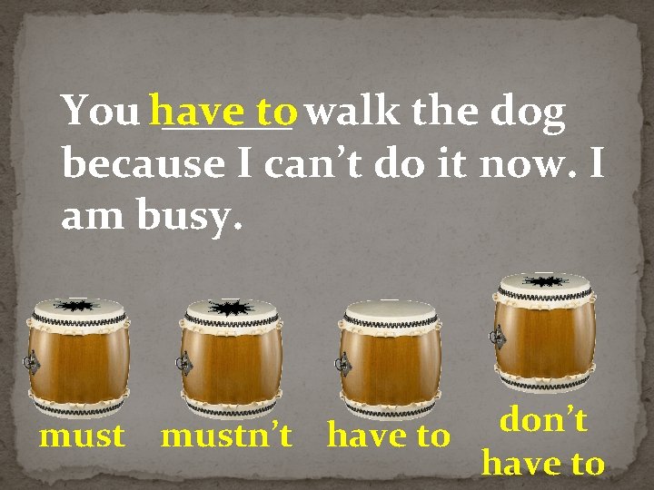 You have ______ to walk the dog because I can’t do it now. I