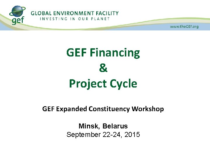 GEF Financing & Project Cycle GEF Expanded Constituency Workshop Minsk, Belarus September 22 -24,