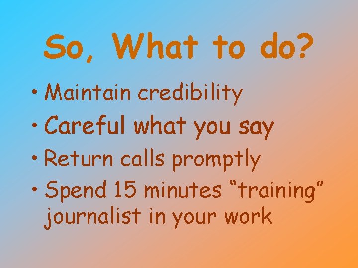 So, What to do? • Maintain credibility • Careful what you say • Return