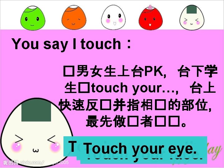 You say I touch： �男女生上台PK，台下学 生�touch your…，台上 快速反�并指相�的部位， 最先做�者��。 Touch your mouth. eye. Touch