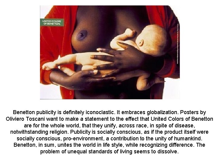 Benetton publicity is definitely iconoclastic. It embraces globalization. Posters by Oliviero Toscani want to