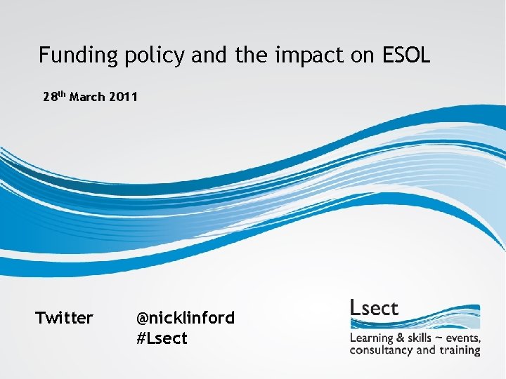 Funding policy and the impact on ESOL 28 th March 2011 Twitter @nicklinford #Lsect