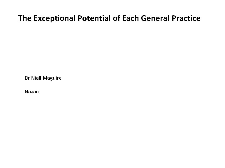 The Exceptional Potential of Each General Practice Dr Niall Maguire Navan The Exceptional Potential of Each General Practice Dr Niall Maguire Navan