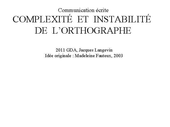 Communication écrite COMPLEXITÉ ET INSTABILITÉ DE L’ORTHOGRAPHE 2011 GDA, Jacques Langevin Idée originale :