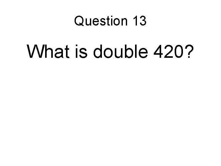 Question 13 What is double 420? Question 13 What is double 420?