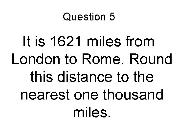 Question 5 It is 1621 miles from London to Rome. Round this distance to Question 5 It is 1621 miles from London to Rome. Round this distance to