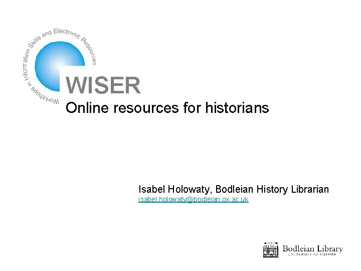 WISER Online resources for historians Isabel Holowaty, Bodleian History Librarian isabel. holowaty@bodleian. ox. ac.