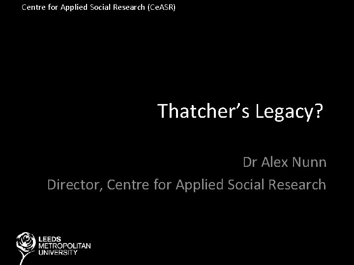 Centre for Applied Social Research (Ce. ASR) Thatcher’s Legacy? Dr Alex Nunn Director, Centre