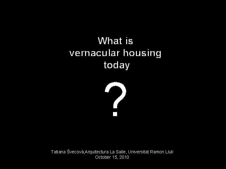 What is vernacular housing today ? Tatiana Švecová, Arquitectura La Salle, Universitat Ramon Llull