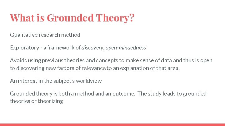 What is Grounded Theory? Qualitative research method Exploratory - a framework of discovery, open-mindedness What is Grounded Theory? Qualitative research method Exploratory - a framework of discovery, open-mindedness