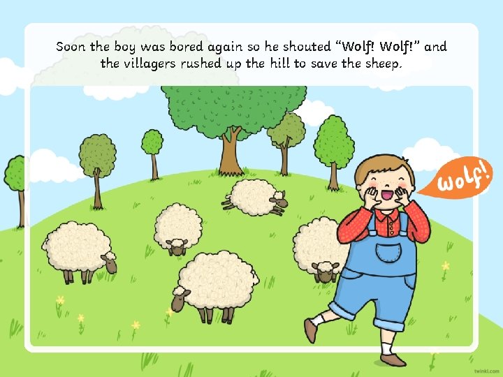 Soon the boy was bored again so he shouted “Wolf!” and the villagers rushed