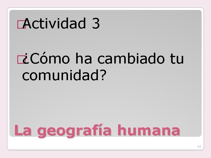 �Actividad 3 �¿Cómo ha cambiado tu comunidad? La geografía humana 46 