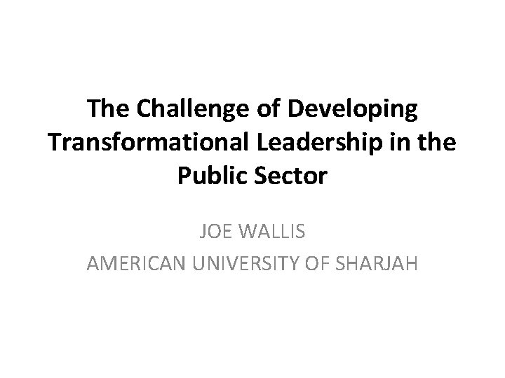 The Challenge of Developing Transformational Leadership in the Public Sector JOE WALLIS AMERICAN UNIVERSITY