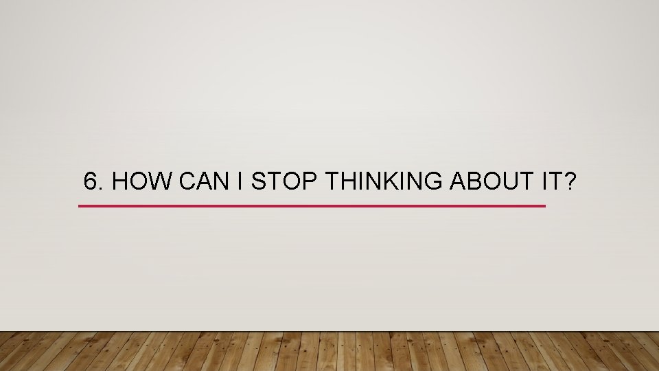 6. HOW CAN I STOP THINKING ABOUT IT? 