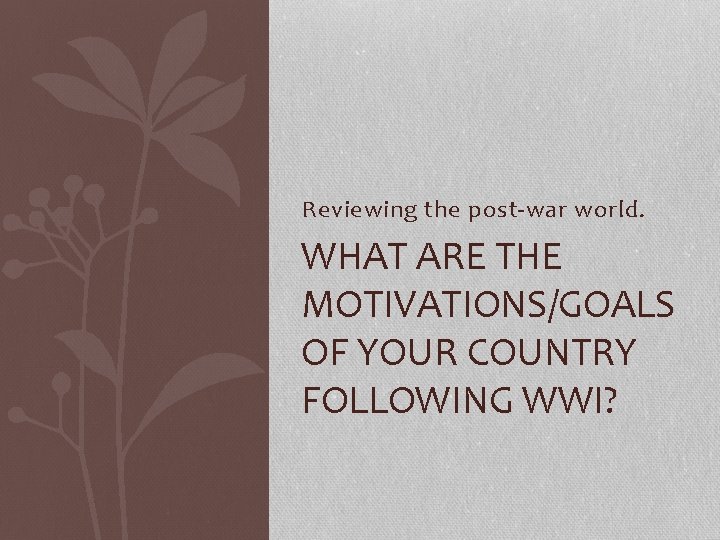 Reviewing the post-war world. WHAT ARE THE MOTIVATIONS/GOALS OF YOUR COUNTRY FOLLOWING WWI? 