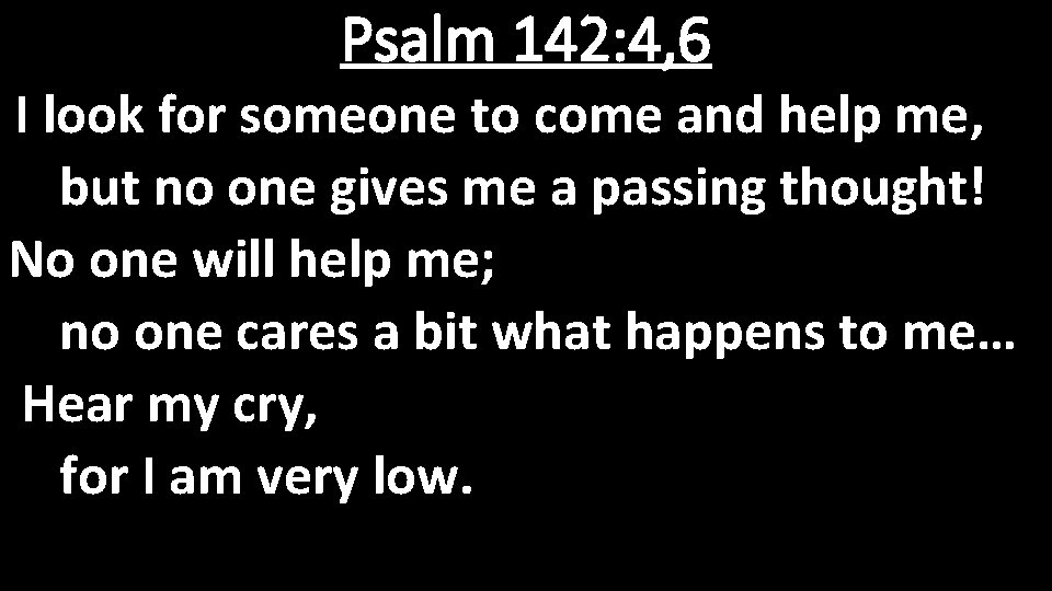 Psalm 142: 4, 6 I look for someone to come and help me, but