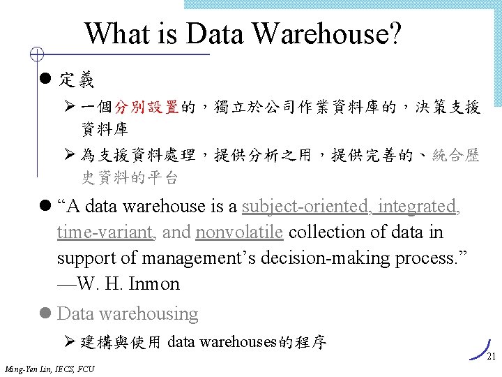 What is Data Warehouse? l 定義 Ø 一個分別設置的，獨立於公司作業資料庫的，決策支援 資料庫 Ø 為支援資料處理，提供分析之用，提供完善的、統合歷 史資料的平台 l “A