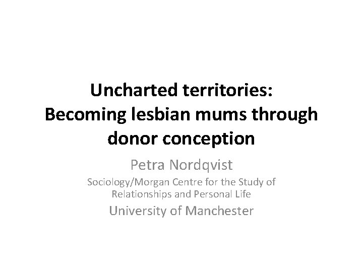 Uncharted territories: Becoming lesbian mums through donor conception Petra Nordqvist Sociology/Morgan Centre for the