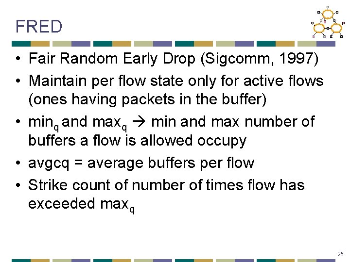 FRED • Fair Random Early Drop (Sigcomm, 1997) • Maintain per flow state only