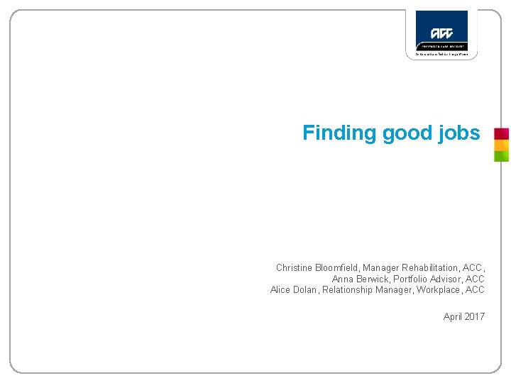 Finding good jobs Christine Bloomfield, Manager Rehabilitation, ACC, Anna Berwick, Portfolio Advisor, ACC Alice