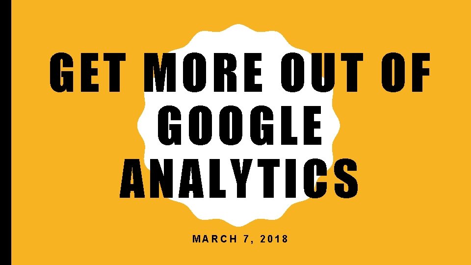 GET MORE OUT OF GOOGLE ANALYTICS MARCH 7, 2018 