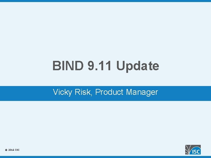 BIND 9. 11 Update Vicky Risk, Product Manager © 2016 ISC 